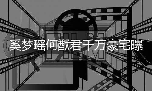 儿瑶何猷君元玩奚梦子万豪宅千万曝光具堆积如山