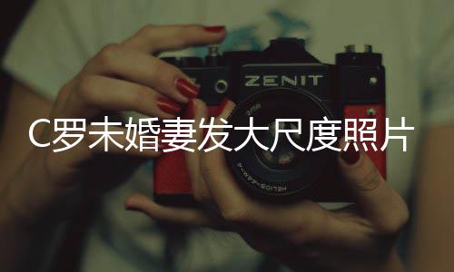 未婚议大尺度照秀玉妻发片 体美腿引C罗发争